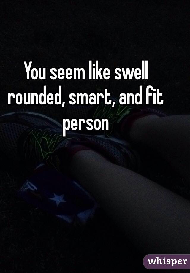 You seem like swell rounded, smart, and fit person