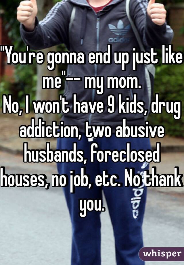 "You're gonna end up just like me"-- my mom.
No, I won't have 9 kids, drug addiction, two abusive husbands, foreclosed houses, no job, etc. No thank you.