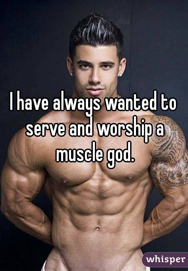 I have always wanted to serve and worship a muscle god.