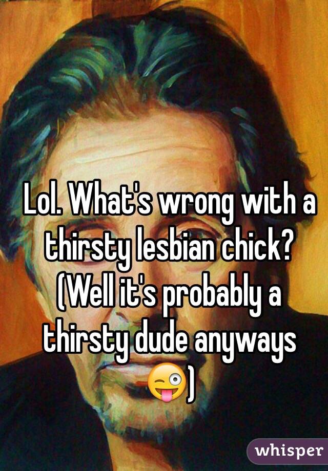 Lol. What's wrong with a thirsty lesbian chick? (Well it's probably a thirsty dude anyways 😜)