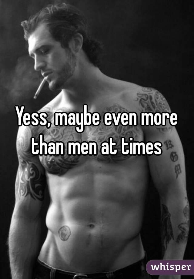Yess, maybe even more than men at times 