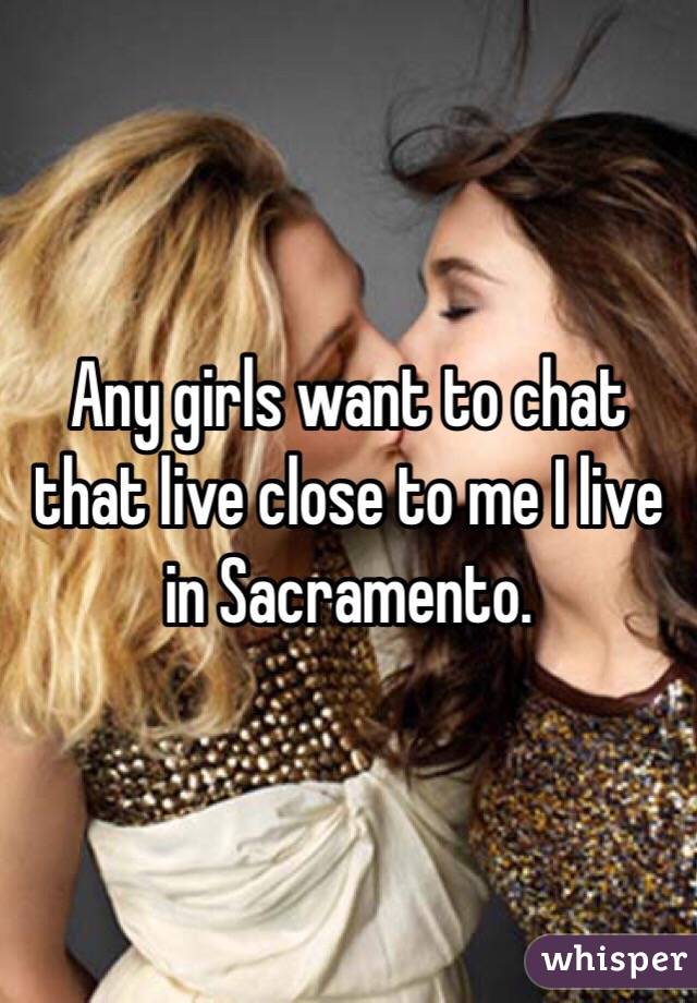 Any girls want to chat that live close to me I live in Sacramento. 