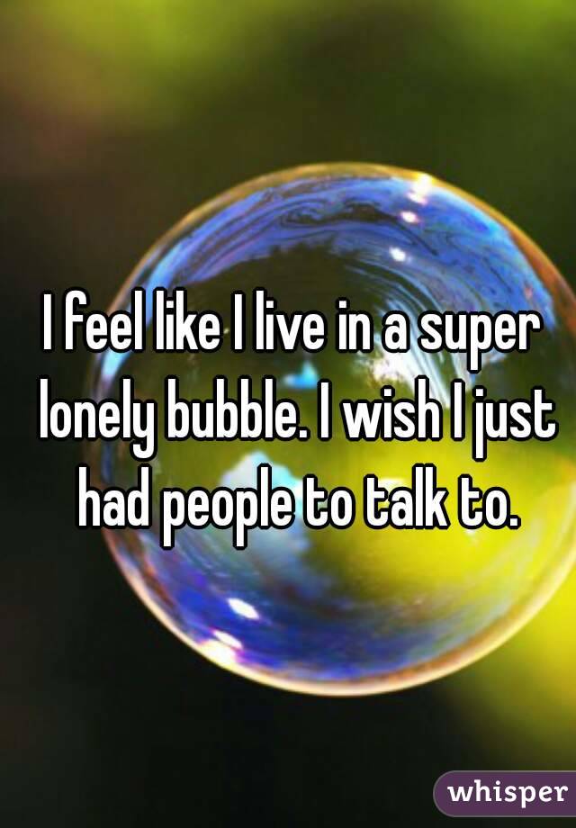 I feel like I live in a super lonely bubble. I wish I just had people to talk to.