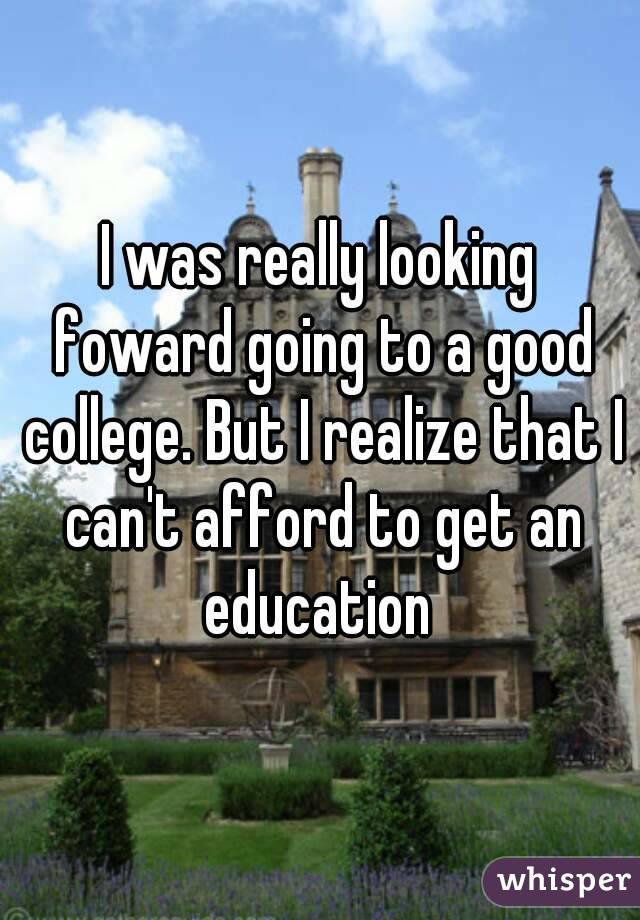 I was really looking foward going to a good college. But I realize that I can't afford to get an education 
