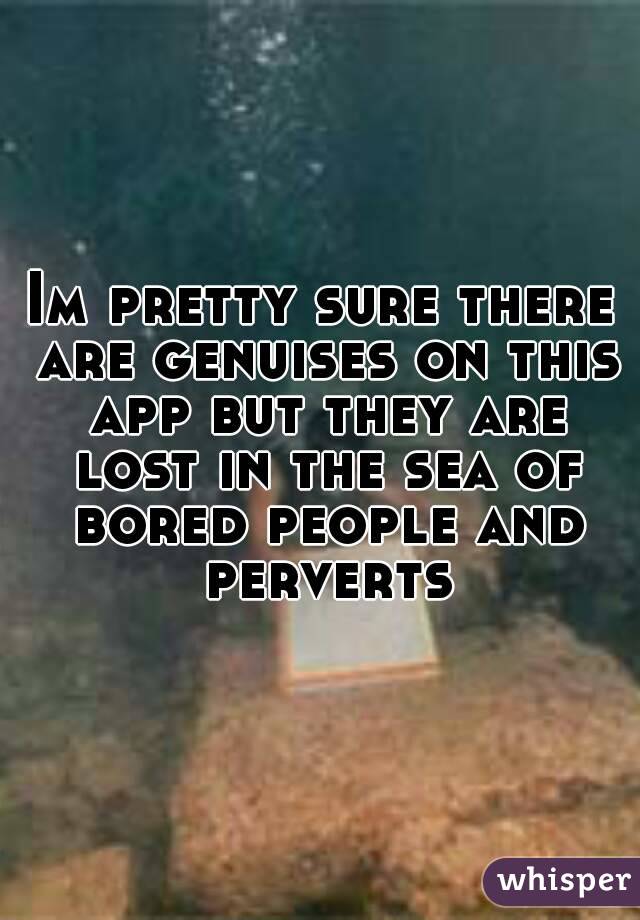 Im pretty sure there are genuises on this app but they are lost in the sea of bored people and perverts