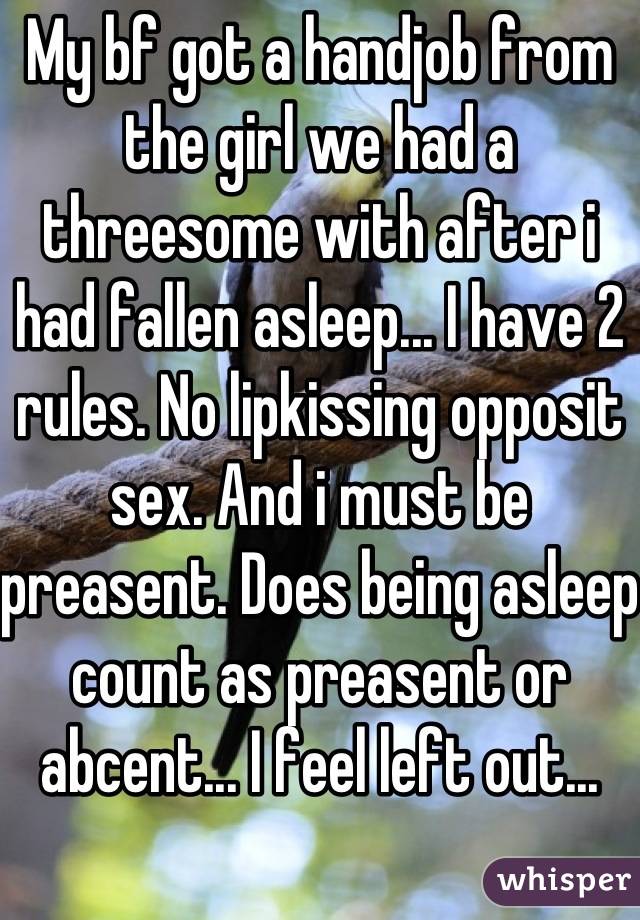 My bf got a handjob from the girl we had a threesome with after i had fallen asleep... I have 2 rules. No lipkissing opposit sex. And i must be preasent. Does being asleep count as preasent or abcent... I feel left out...
