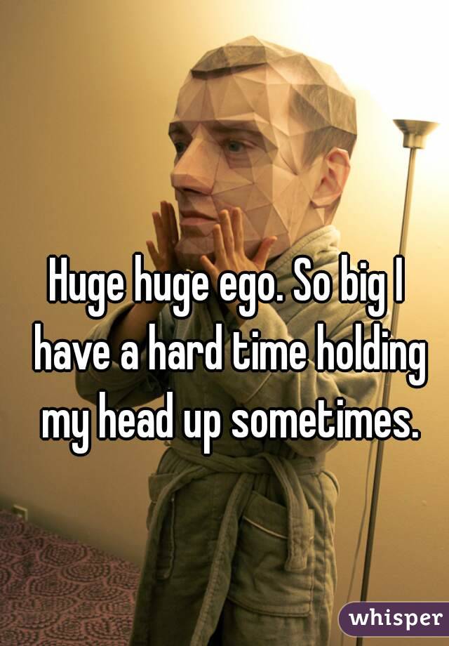 Huge huge ego. So big I have a hard time holding my head up sometimes.