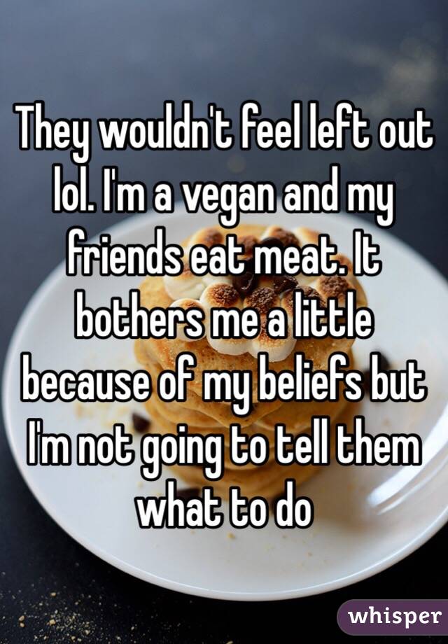 They wouldn't feel left out lol. I'm a vegan and my friends eat meat. It bothers me a little because of my beliefs but I'm not going to tell them what to do 