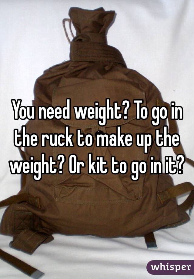 You need weight? To go in the ruck to make up the weight? Or kit to go in it?