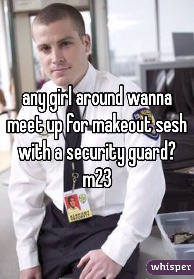 any girl around wanna meet up for makeout sesh with a security guard?
m23