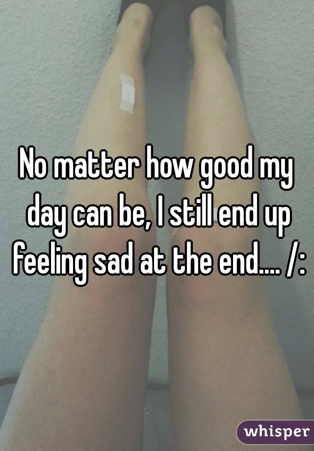 No matter how good my day can be, I still end up feeling sad at the end.... /:
