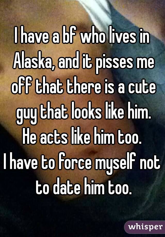 I have a bf who lives in Alaska, and it pisses me off that there is a cute guy that looks like him.
He acts like him too.
I have to force myself not to date him too.