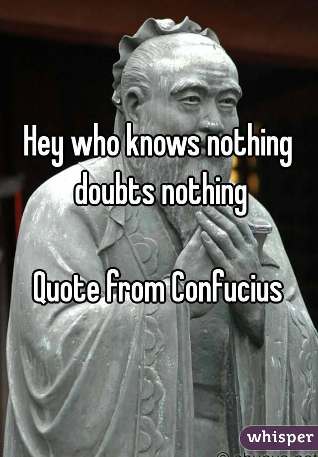 Hey who knows nothing doubts nothing

Quote from Confucius