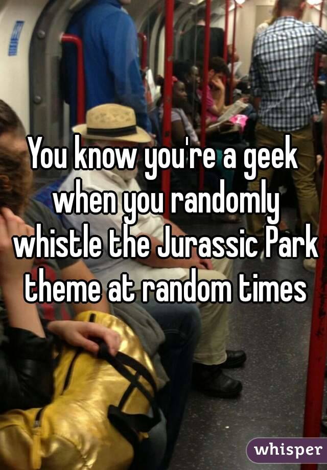 You know you're a geek when you randomly whistle the Jurassic Park theme at random times