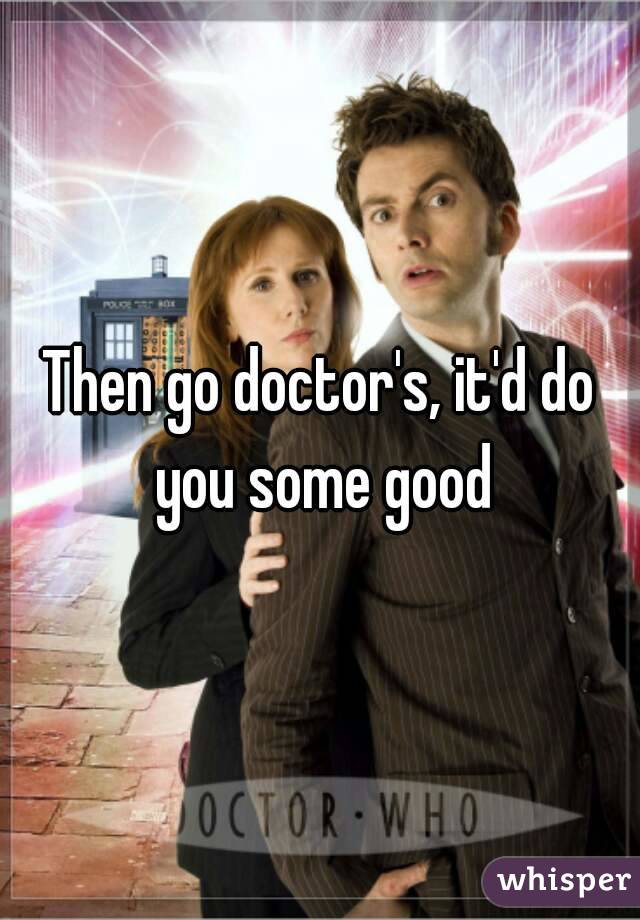 Then go doctor's, it'd do you some good