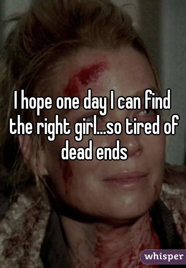 I hope one day I can find the right girl...so tired of dead ends