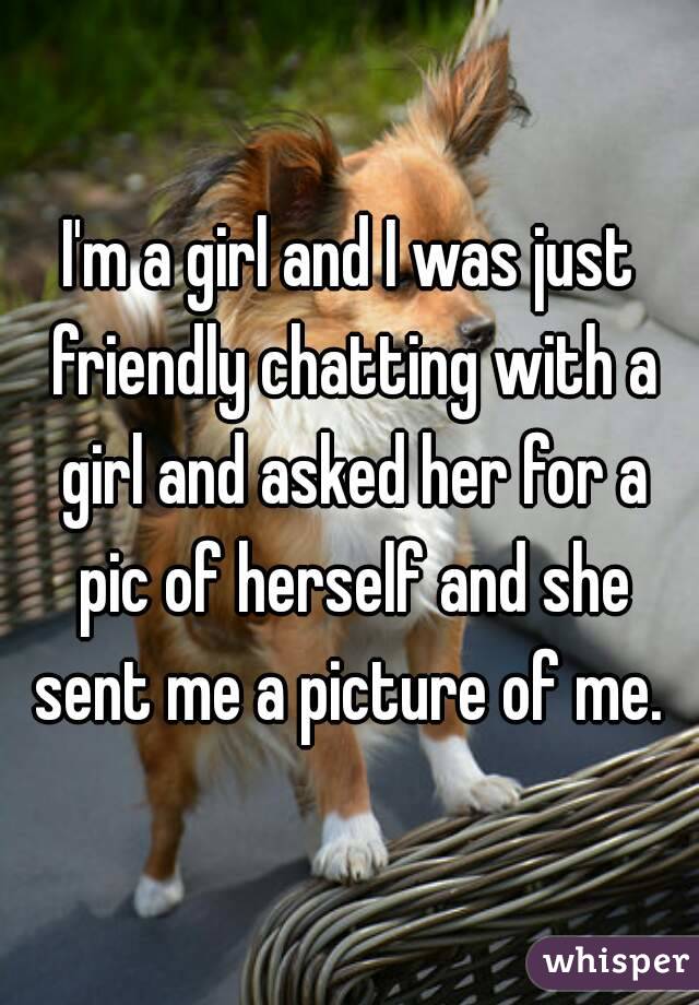 I'm a girl and I was just friendly chatting with a girl and asked her for a pic of herself and she sent me a picture of me. 