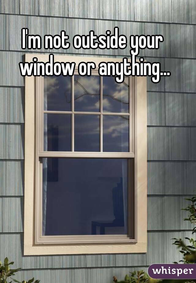 I'm not outside your window or anything...