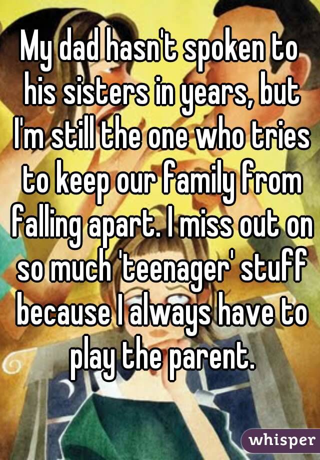 My dad hasn't spoken to his sisters in years, but I'm still the one who tries to keep our family from falling apart. I miss out on so much 'teenager' stuff because I always have to play the parent.