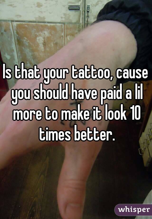 Is that your tattoo, cause you should have paid a lil more to make it look 10 times better.