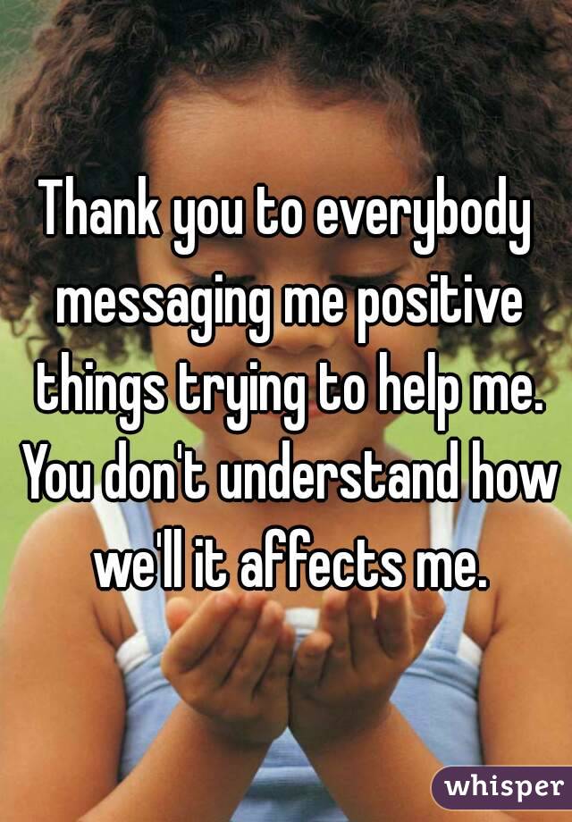 Thank you to everybody messaging me positive things trying to help me. You don't understand how we'll it affects me.