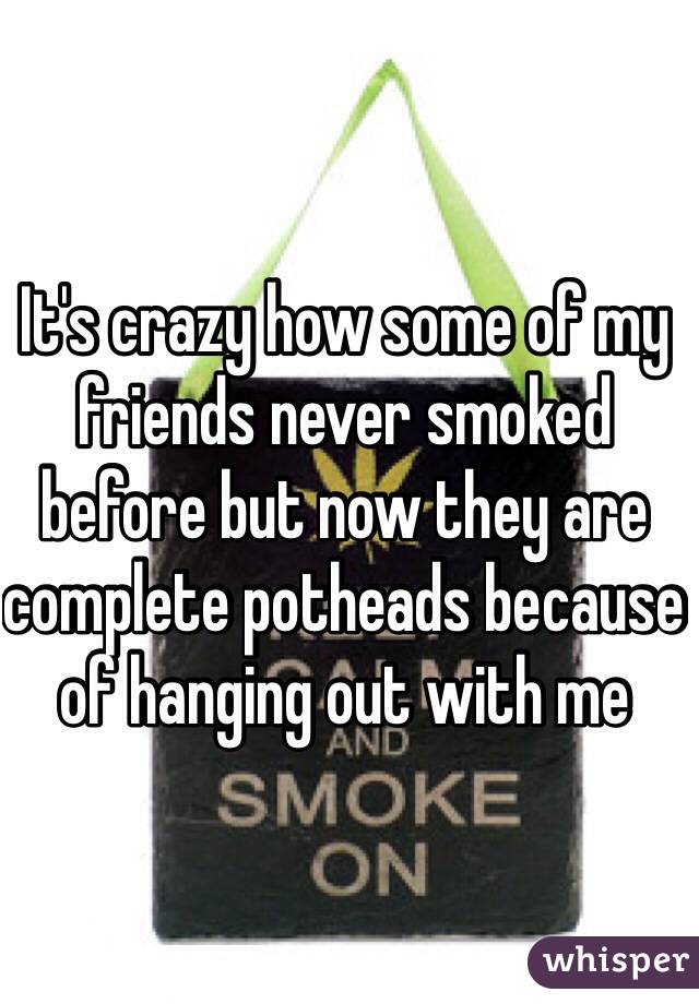 It's crazy how some of my friends never smoked before but now they are complete potheads because of hanging out with me  