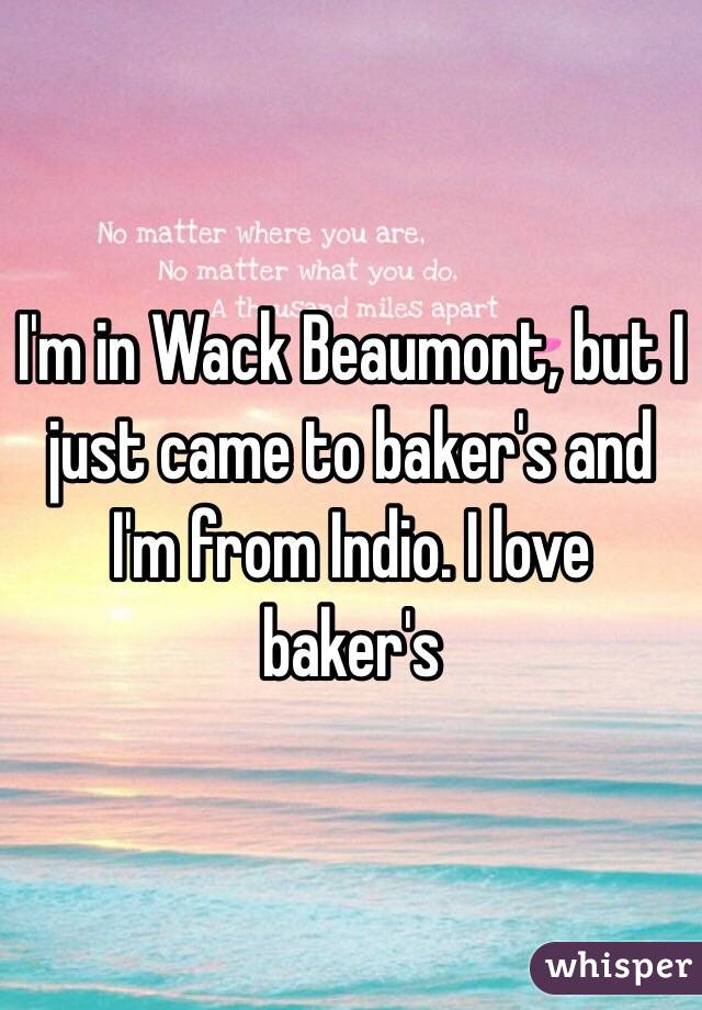 I'm in Wack Beaumont, but I just came to baker's and I'm from Indio. I love baker's