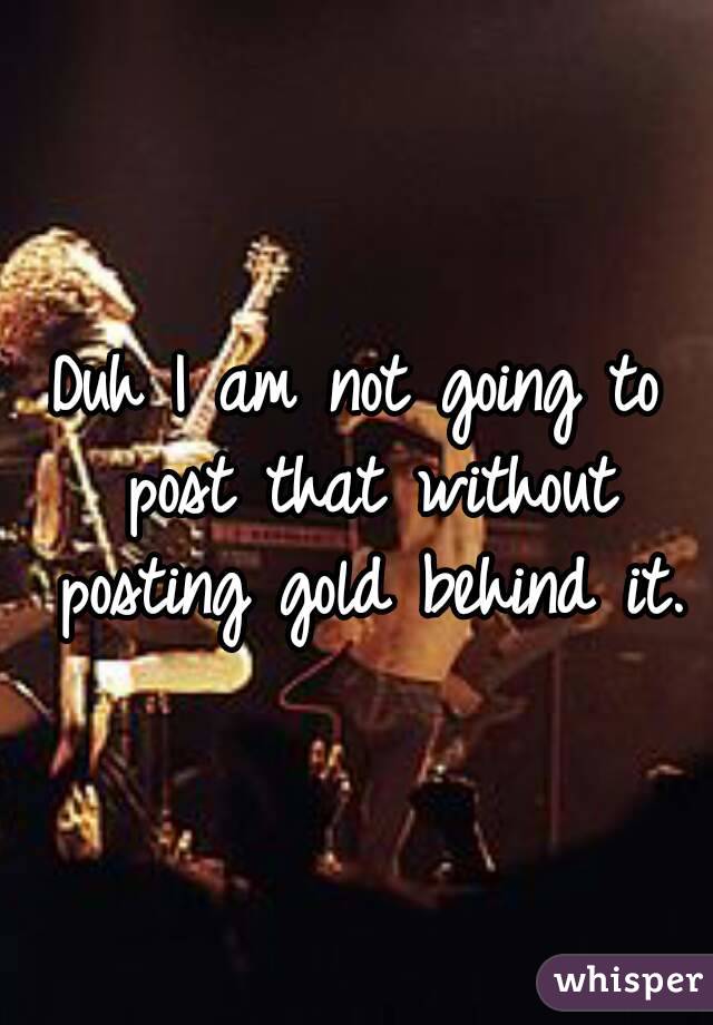 Duh I am not going to post that without posting gold behind it.