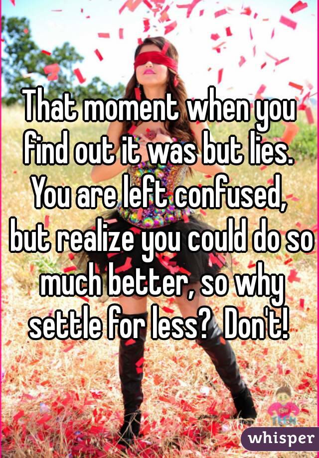That moment when you find out it was but lies.  You are left confused,  but realize you could do so much better, so why settle for less?  Don't! 