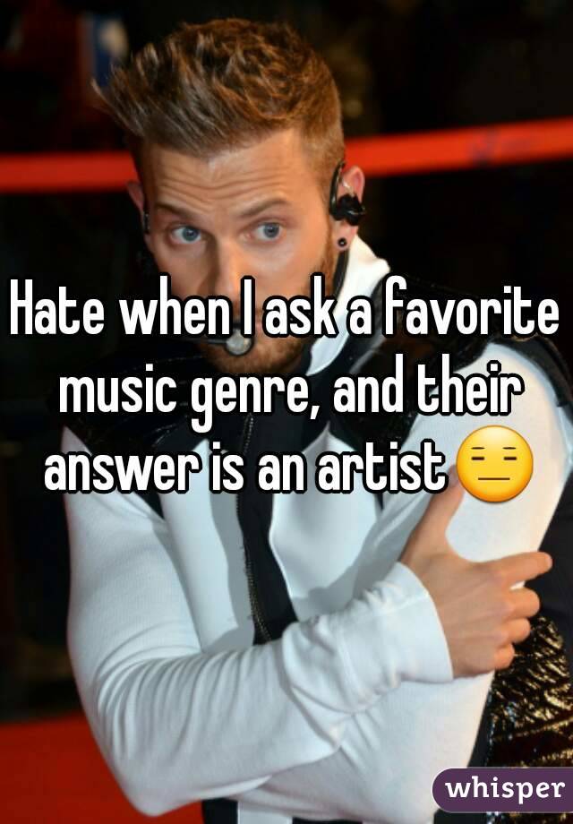 Hate when I ask a favorite music genre, and their answer is an artist😑