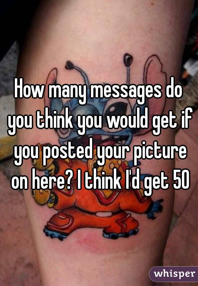 How many messages do you think you would get if you posted your picture on here? I think I'd get 50