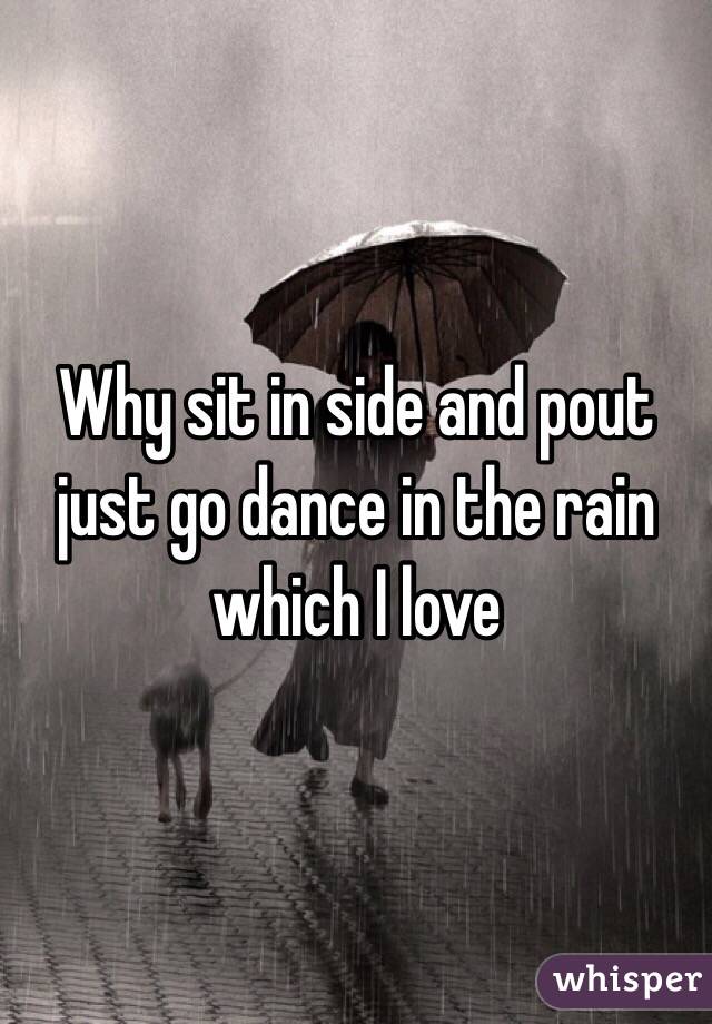 Why sit in side and pout just go dance in the rain which I love 