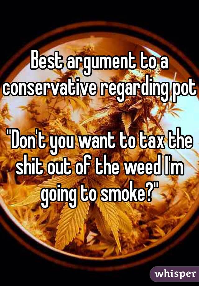 Best argument to a conservative regarding pot

"Don't you want to tax the shit out of the weed I'm going to smoke?"
