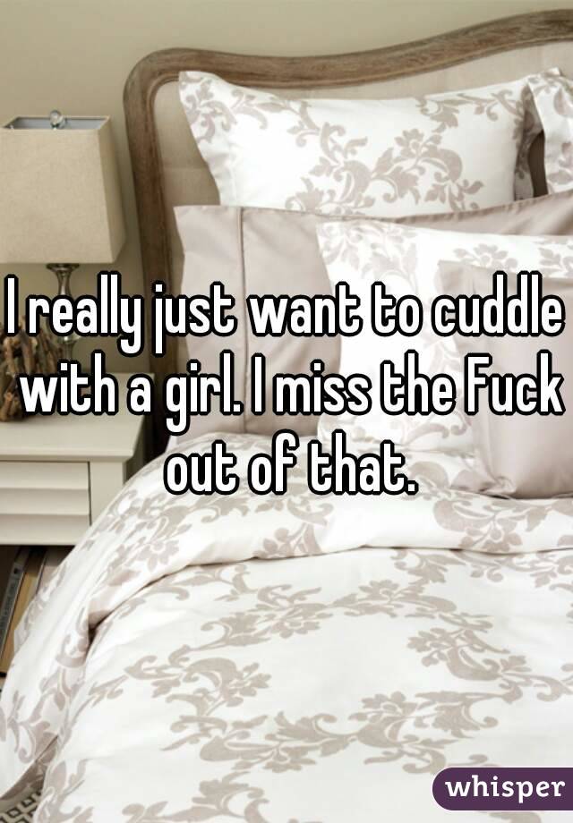 I really just want to cuddle with a girl. I miss the Fuck out of that.