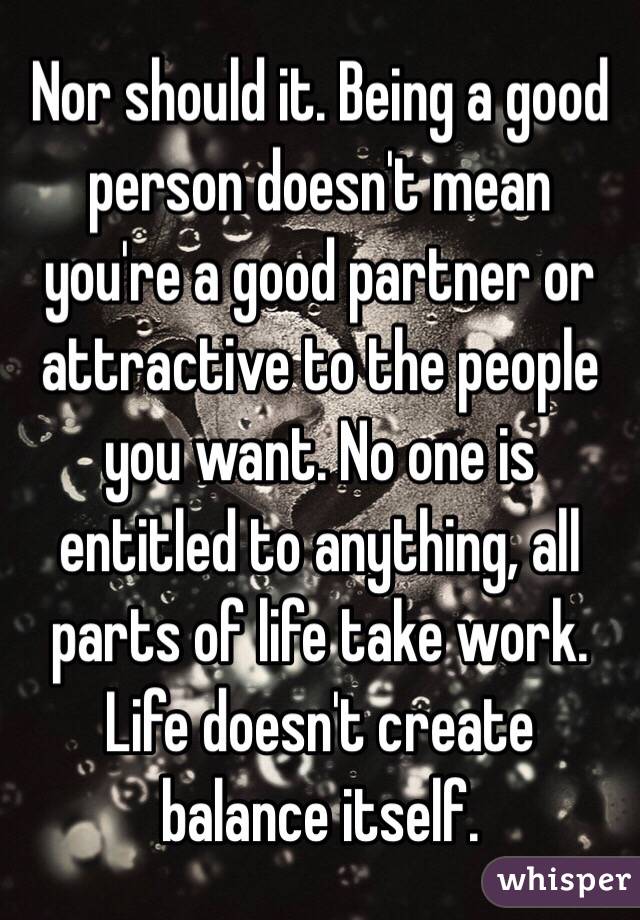 Nor should it. Being a good person doesn't mean you're a good partner or attractive to the people you want. No one is entitled to anything, all parts of life take work. Life doesn't create balance itself.