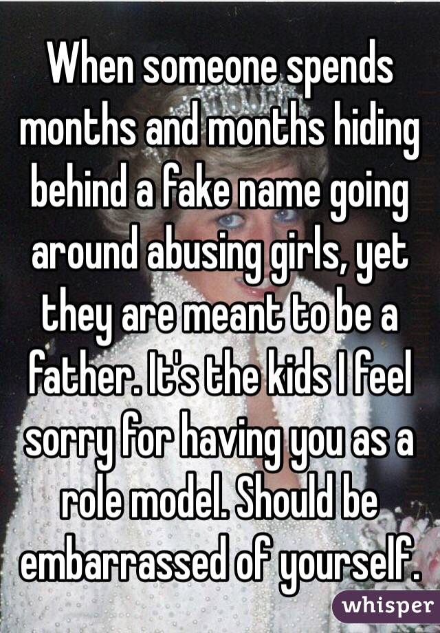 When someone spends months and months hiding behind a fake name going around abusing girls, yet they are meant to be a father. It's the kids I feel sorry for having you as a role model. Should be embarrassed of yourself.
