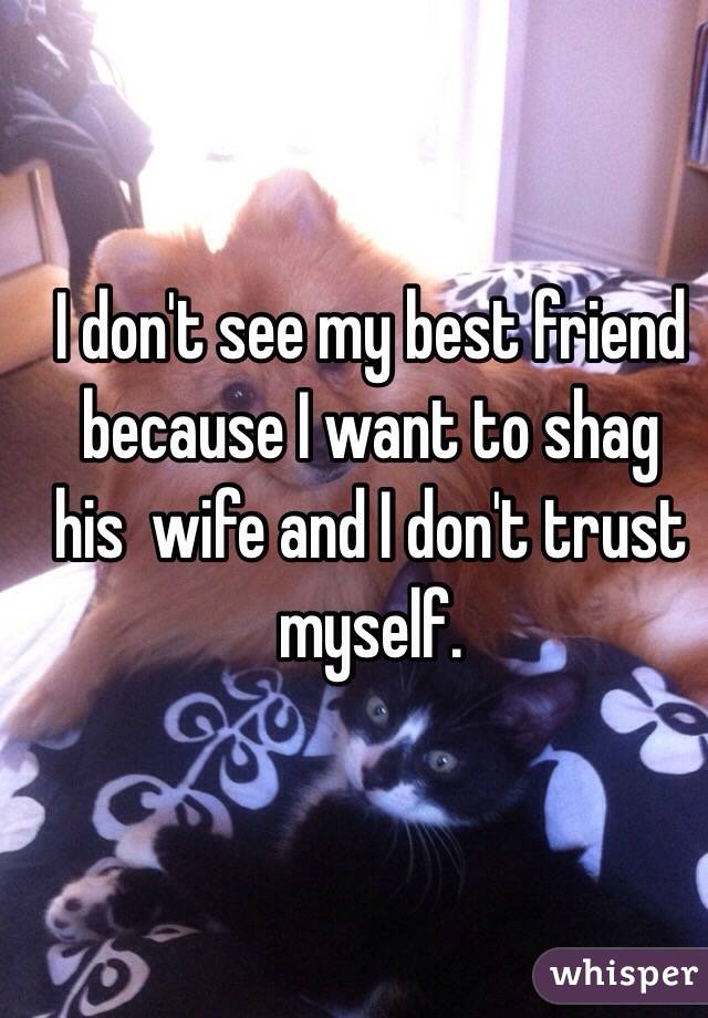 I don't see my best friend because I want to shag  his  wife and I don't trust myself.