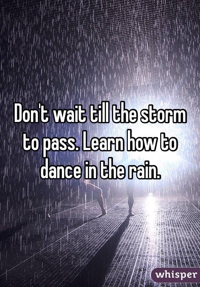 Don't wait till the storm to pass. Learn how to dance in the rain. 