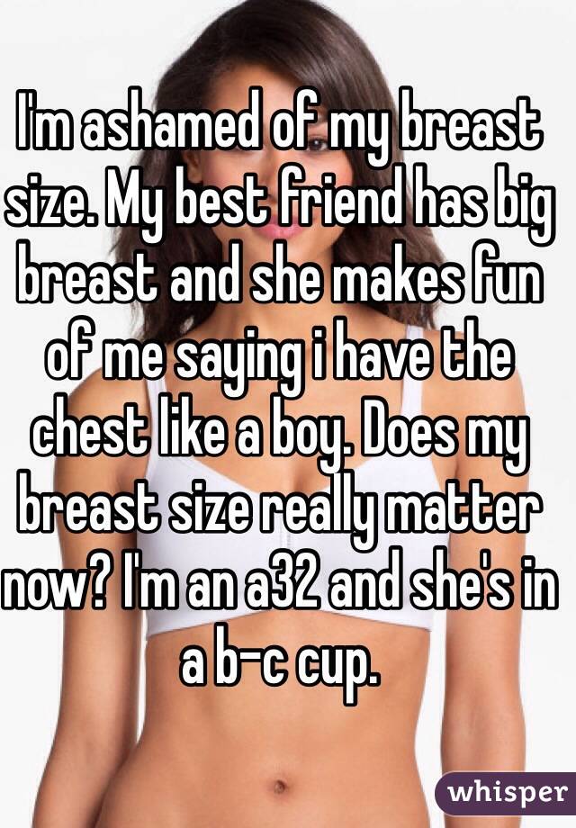 I'm ashamed of my breast size. My best friend has big breast and she makes fun of me saying i have the chest like a boy. Does my breast size really matter now? I'm an a32 and she's in a b-c cup. 
