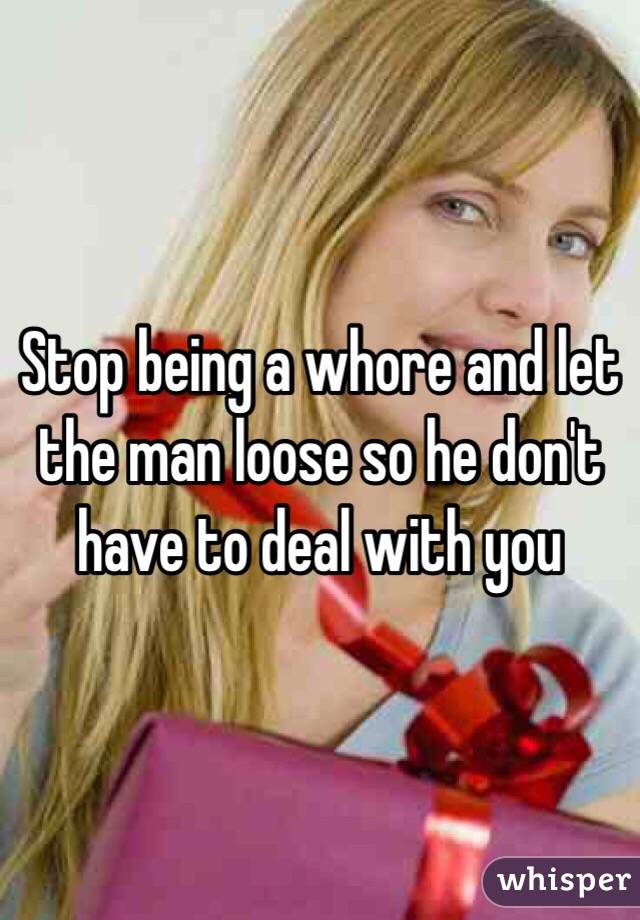 Stop being a whore and let the man loose so he don't have to deal with you
