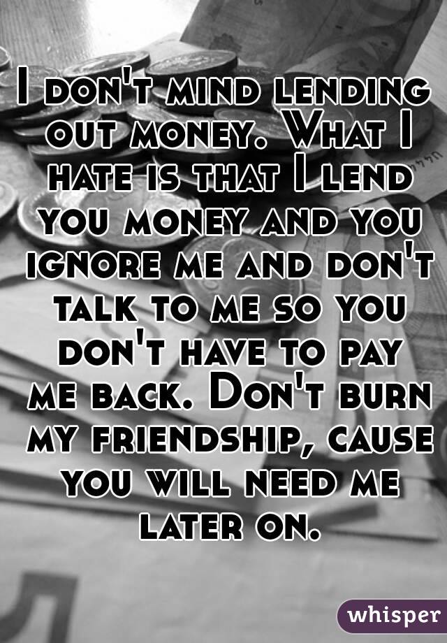 I don't mind lending out money. What I hate is that I lend you money and you ignore me and don't talk to me so you don't have to pay me back. Don't burn my friendship, cause you will need me later on.
