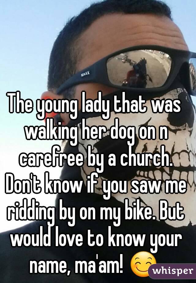 The young lady that was walking her dog on n carefree by a church. Don't know if you saw me ridding by on my bike. But would love to know your name, ma'am! 😊 