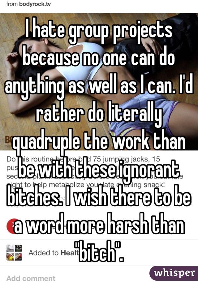 I hate group projects because no one can do anything as well as I can. I'd rather do literally quadruple the work than be with these ignorant bitches. I wish there to be a word more harsh than "bitch".