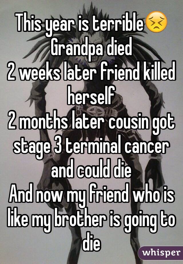 This year is terrible😣
Grandpa died
2 weeks later friend killed herself
2 months later cousin got stage 3 terminal cancer and could die
And now my friend who is like my brother is going to die