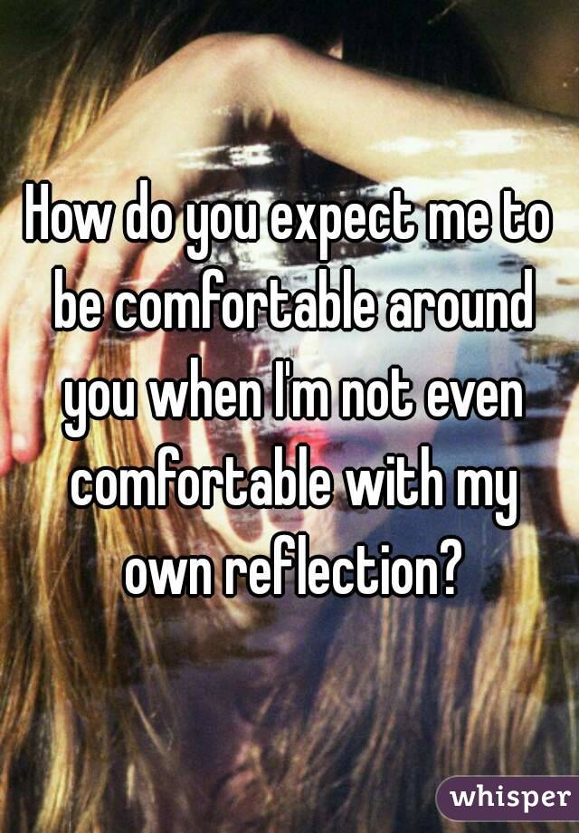 How do you expect me to be comfortable around you when I'm not even comfortable with my own reflection?