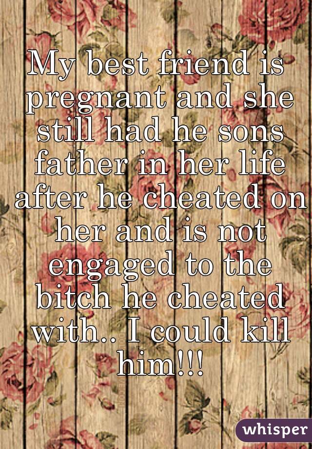 My best friend is pregnant and she still had he sons father in her life after he cheated on her and is not engaged to the bitch he cheated with.. I could kill him!!!