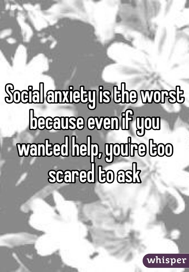 Social anxiety is the worst because even if you wanted help, you're too scared to ask