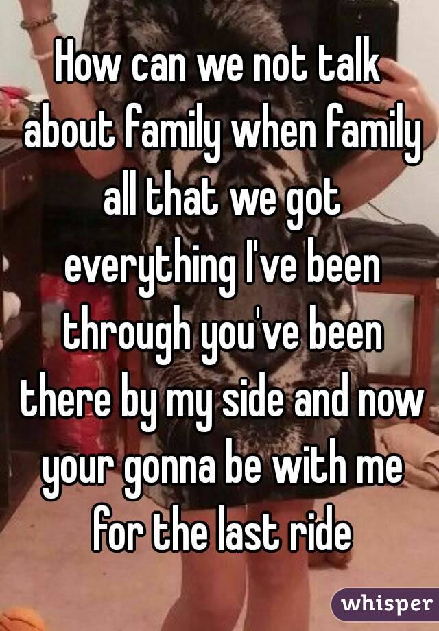 How can we not talk about family when family all that we got everything I've been through you've been there by my side and now your gonna be with me for the last ride
