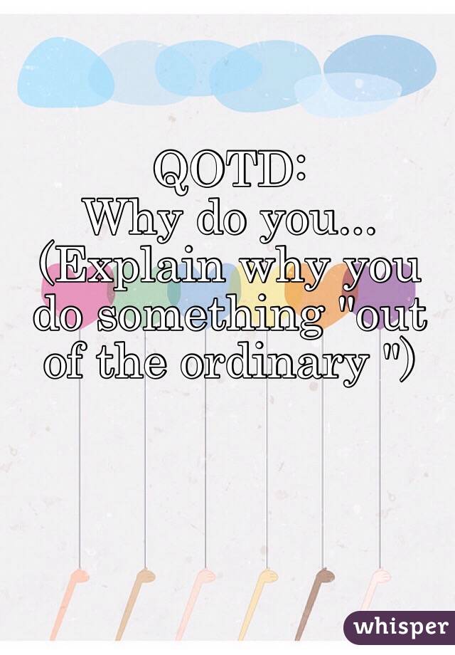 QOTD:
Why do you...
(Explain why you do something "out of the ordinary ")