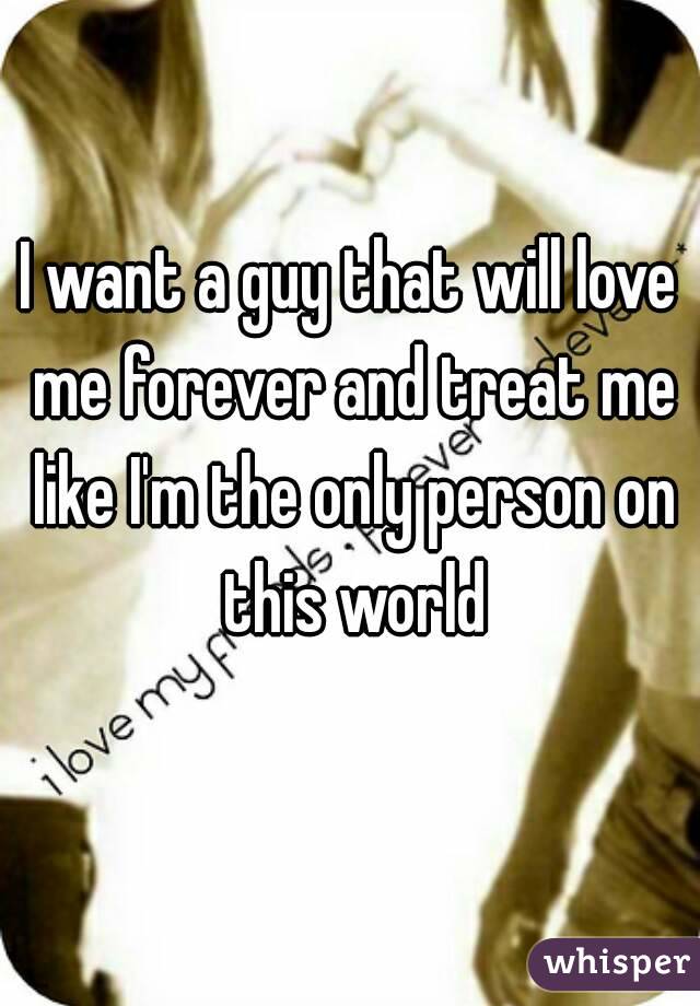 I want a guy that will love me forever and treat me like I'm the only person on this world